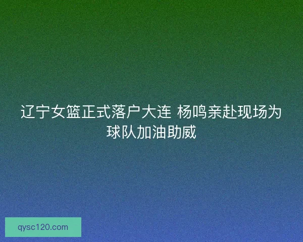 辽宁女篮正式落户大连 杨鸣亲赴现场为球队加油助威