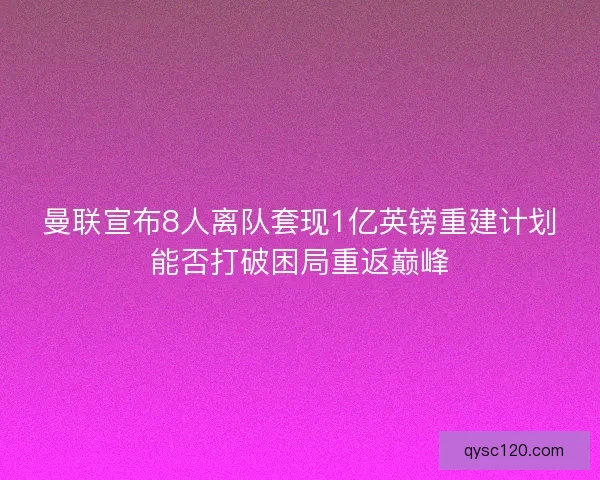 曼联宣布8人离队套现1亿英镑重建计划能否打破困局重返巅峰
