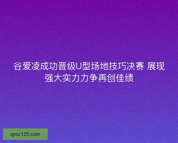 谷爱凌成功晋级U型场地技巧决赛 展现强大实力力争再创佳绩
