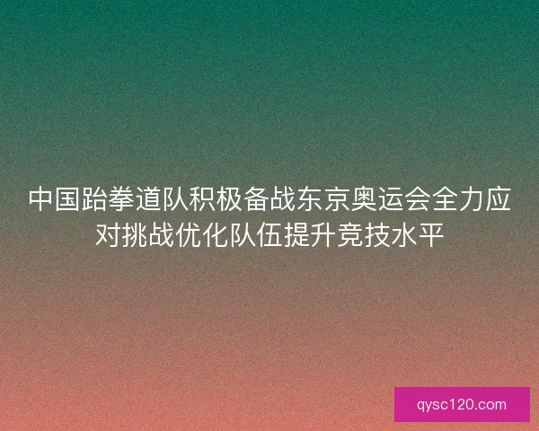 中国跆拳道队积极备战东京奥运会全力应对挑战优化队伍提升竞技水平